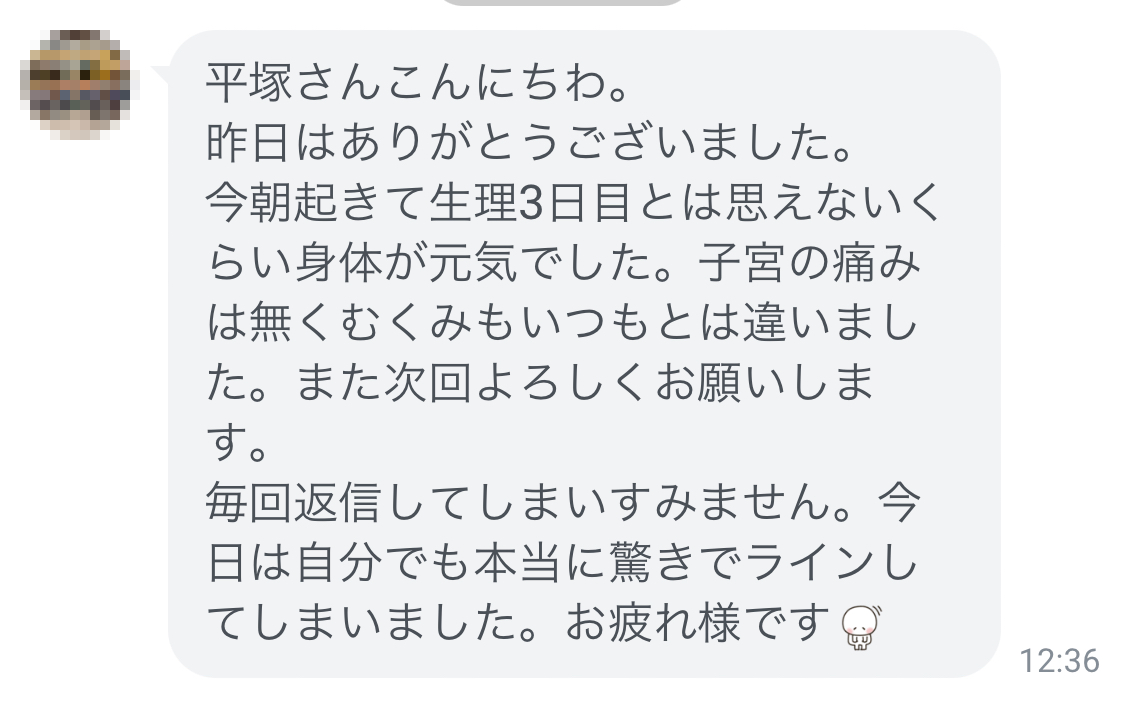 ありがとうございました。今朝起きて生理３日目とは思えないくらい身体が元気でした。子宮の痛みは無く、むくみもいつもとは違いました。また次回よろしくお願いします。自分でも本当に驚きでLINEしてしまいました。