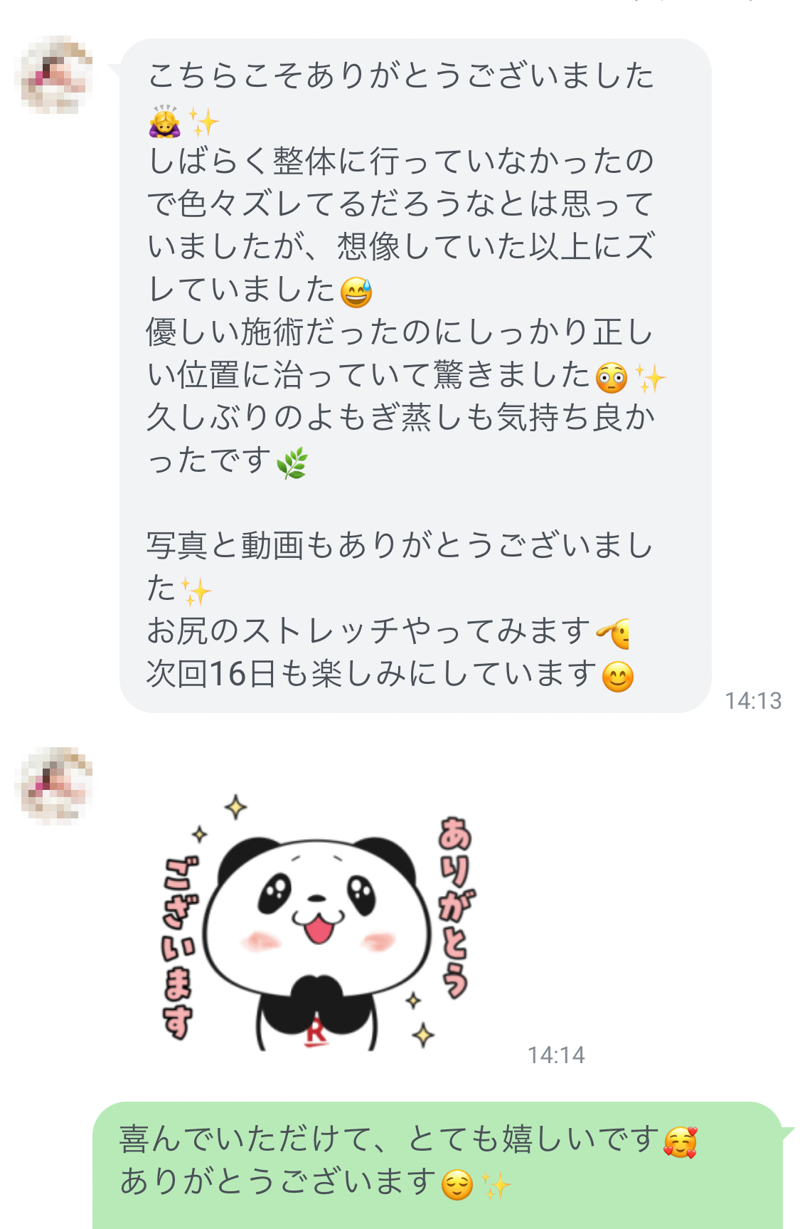 ありがとうございました！しばらく整に行っていなかったので色々ズレてるだろうなとは思っていましたが、想像していた以上にズレていました。優しい施術だったのに、しっかり正しい位置に治っていて驚きました！久しぶりのよもぎ蒸しも気持ちよかったです。