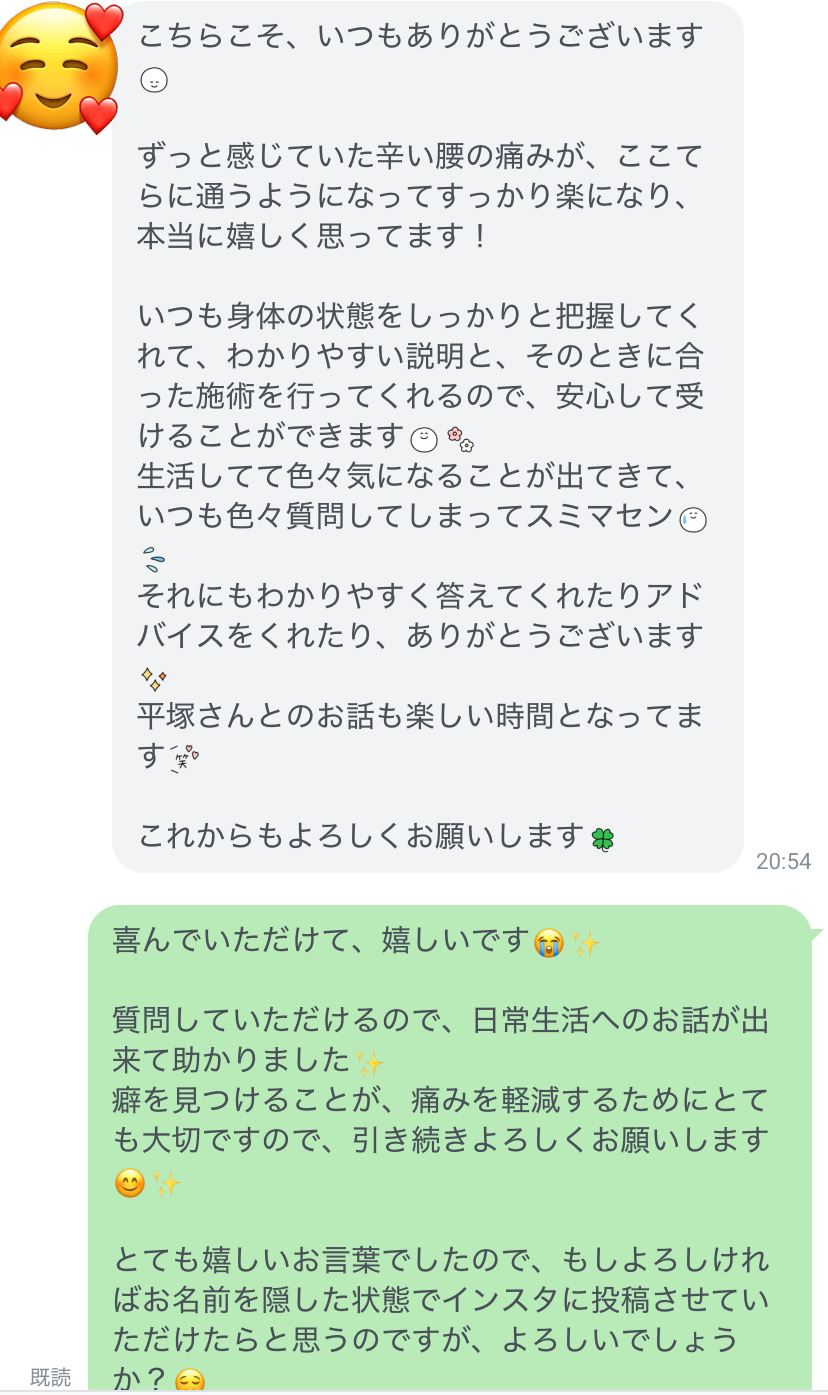 いつもありがとうございます。ずっと感じていた辛い腰の痛みが、ここてらに通うようになってすっかり楽になり、本当に嬉しく思ってます！いつも身体の状態をしっかりと把握してくれて、わかりやすい説明と、そのときに合った施術を行ってくれるので、安心して受けることができます。生活してて色々気になることが出てきて、いつも色々質問してしまってスミマセン。それにもわかりやすく答えてくれたり、アドバイスをくれたり、ありがとうございます。平塚さんとのお話も楽しい時間となってます♪これからもよろしくお願いします。